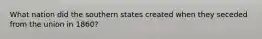 What nation did the southern states created when they seceded from the union in 1860?