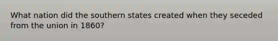 What nation did the southern states created when they seceded from the union in 1860?