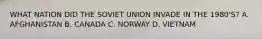 WHAT NATION DID THE SOVIET UNION INVADE IN THE 1980'S? A. AFGHANISTAN B. CANADA C. NORWAY D. VIETNAM