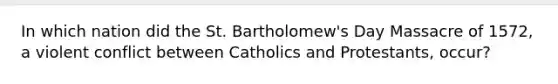 In which nation did the St. Bartholomew's Day Massacre of 1572, a violent conflict between Catholics and Protestants, occur?