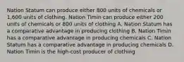 Nation Statum can produce either 800 units of chemicals or 1,600 units of clothing. Nation Timin can produce either 200 units of chemicals or 800 units of clothing A. Nation Statum has a comparative advantage in producing clothing B. Nation Timin has a comparative advantage in producing chemicals C. Nation Statum has a comparative advantage in producing chemicals D. Nation Timin is the high-cost producer of clothing