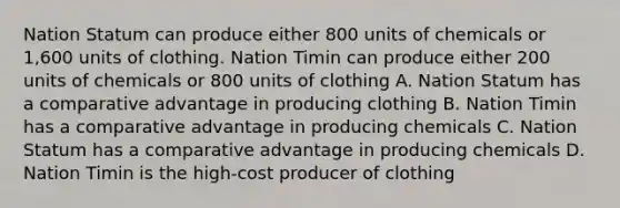 Nation Statum can produce either 800 units of chemicals or 1,600 units of clothing. Nation Timin can produce either 200 units of chemicals or 800 units of clothing A. Nation Statum has a comparative advantage in producing clothing B. Nation Timin has a comparative advantage in producing chemicals C. Nation Statum has a comparative advantage in producing chemicals D. Nation Timin is the high-cost producer of clothing