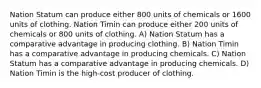 Nation Statum can produce either 800 units of chemicals or 1600 units of clothing. Nation Timin can produce either 200 units of chemicals or 800 units of clothing. A) Nation Statum has a comparative advantage in producing clothing. B) Nation Timin has a comparative advantage in producing chemicals. C) Nation Statum has a comparative advantage in producing chemicals. D) Nation Timin is the high-cost producer of clothing.