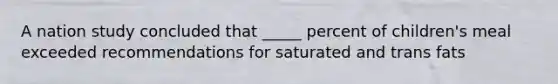 A nation study concluded that _____ percent of children's meal exceeded recommendations for saturated and trans fats