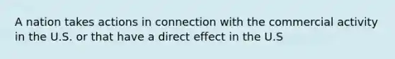 A nation takes actions in connection with the commercial activity in the U.S. or that have a direct effect in the U.S