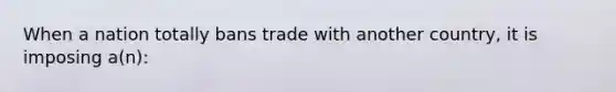 When a nation totally bans trade with another country, it is imposing a(n):