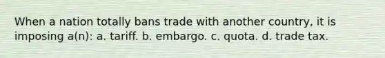 When a nation totally bans trade with another country, it is imposing a(n): a. tariff. b. embargo. c. quota. d. trade tax.