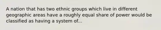 A nation that has two ethnic groups which live in different geographic areas have a roughly equal share of power would be classified as having a system of...