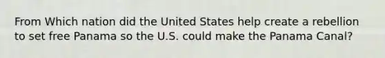 From Which nation did the United States help create a rebellion to set free Panama so the U.S. could make the Panama Canal?