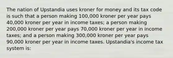 The nation of Upstandia uses kroner for money and its tax code is such that a person making 100,000 kroner per year pays 40,000 kroner per year in income taxes; a person making 200,000 kroner per year pays 70,000 kroner per year in income taxes; and a person making 300,000 kroner per year pays 90,000 kroner per year in income taxes. Upstandia's income tax system is: