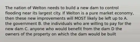 The nation of Welton needs to build a new dam to control flooding near its largest city. If Welton is a pure market economy, then these new improvements will MOST likely be left up to A. the government B. the individuals who are willing to pay for the new dam C. anyone who would benefit from the dam D the owners of the property on which the dam would be built