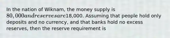 In the nation of Wiknam, the money supply is 80,000 and reserves are18,000. Assuming that people hold only deposits and no currency, and that banks hold no excess reserves, then the reserve requirement is