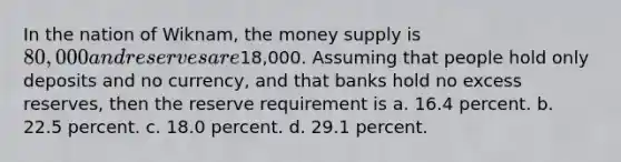 In the nation of Wiknam, the money supply is 80,000 and reserves are18,000. Assuming that people hold only deposits and no currency, and that banks hold no excess reserves, then the reserve requirement is a. 16.4 percent. b. 22.5 percent. c. 18.0 percent. d. 29.1 percent.