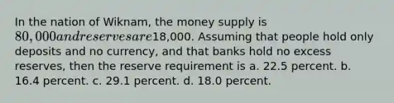 In the nation of Wiknam, the money supply is 80,000 and reserves are18,000. Assuming that people hold only deposits and no currency, and that banks hold no excess reserves, then the reserve requirement is a. 22.5 percent. b. 16.4 percent. c. 29.1 percent. d. 18.0 percent.