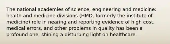 The national academies of science, engineering and medicine: health and medicine divisions (HMD, formerly the institute of medicine) role in nearing and reporting evidence of high cost, medical errors, and other problems in quality has been a profound one, shining a disturbing light on healthcare.