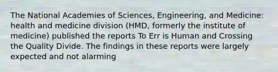 The National Academies of Sciences, Engineering, and Medicine: health and medicine division (HMD, formerly the institute of medicine) published the reports To Err is Human and Crossing the Quality Divide. The findings in these reports were largely expected and not alarming