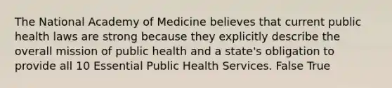 The National Academy of Medicine believes that current public health laws are strong because they explicitly describe the overall mission of public health and a state's obligation to provide all 10 Essential Public Health Services. False True