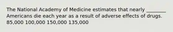 The National Academy of Medicine estimates that nearly ________ Americans die each year as a result of adverse effects of drugs. 85,000 100,000 150,000 135,000