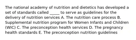 The national academy of nutrition and dietetics has developed a set of standards called _____ to serve as guidelines for the delivery of nutrition services A. The nutrition care process B. Supplemental nutrition program for Women Infants and Children (WIC) C. The preconception health services D. The pregnancy health standards E. The preconception nutrition guidelines