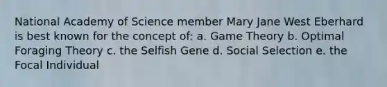 National Academy of Science member Mary Jane West Eberhard is best known for the concept of: a. Game Theory b. Optimal Foraging Theory c. the Selfish Gene d. Social Selection e. the Focal Individual