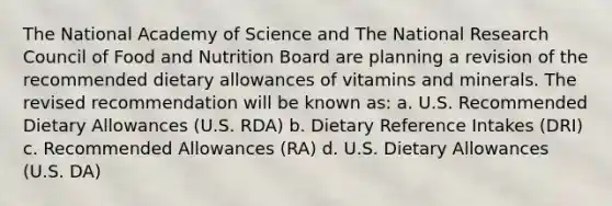 The National Academy of Science and The National Research Council of Food and Nutrition Board are planning a revision of the recommended dietary allowances of vitamins and minerals. The revised recommendation will be known as: a. U.S. Recommended Dietary Allowances (U.S. RDA) b. Dietary Reference Intakes (DRI) c. Recommended Allowances (RA) d. U.S. Dietary Allowances (U.S. DA)