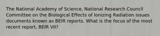 The National Academy of Science, National Research Council Committee on the Biological Effects of Ionizing Radiation issues documents known as BEIR reports. What is the focus of the most recent report, BEIR VII?