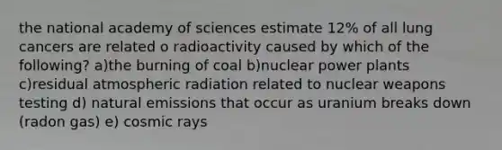 the national academy of sciences estimate 12% of all lung cancers are related o radioactivity caused by which of the following? a)the burning of coal b)nuclear power plants c)residual atmospheric radiation related to nuclear weapons testing d) natural emissions that occur as uranium breaks down (radon gas) e) cosmic rays