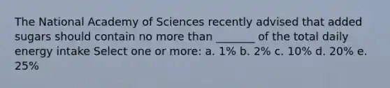 The National Academy of Sciences recently advised that added sugars should contain no more than _______ of the total daily energy intake Select one or more: a. 1% b. 2% c. 10% d. 20% e. 25%