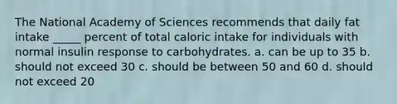 The National Academy of Sciences recommends that daily fat intake _____ percent of total caloric intake for individuals with normal insulin response to carbohydrates. a. can be up to 35 b. should not exceed 30 c. should be between 50 and 60 d. should not exceed 20