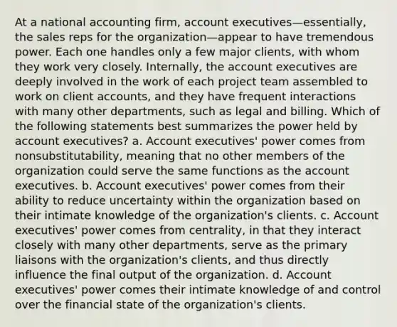 At a national accounting firm, account executives—essentially, the sales reps for the organization—appear to have tremendous power. Each one handles only a few major clients, with whom they work very closely. Internally, the account executives are deeply involved in the work of each project team assembled to work on client accounts, and they have frequent interactions with many other departments, such as legal and billing. Which of the following statements best summarizes the power held by account executives? a. Account executives' power comes from nonsubstitutability, meaning that no other members of the organization could serve the same functions as the account executives. b. Account executives' power comes from their ability to reduce uncertainty within the organization based on their intimate knowledge of the organization's clients. c. Account executives' power comes from centrality, in that they interact closely with many other departments, serve as the primary liaisons with the organization's clients, and thus directly influence the final output of the organization. d. Account executives' power comes their intimate knowledge of and control over the financial state of the organization's clients.