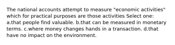 The national accounts attempt to measure "economic activities" which for practical purposes are those activities Select one: a.that people find valuable. b.that can be measured in monetary terms. c.where money changes hands in a transaction. d.that have no impact on the environment.