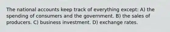 The national accounts keep track of everything except: A) the spending of consumers and the government. B) the sales of producers. C) business investment. D) exchange rates.