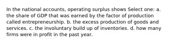 In the national accounts, operating surplus shows Select one: a. the share of GDP that was earned by the factor of production called entrepreneurship. b. the excess production of goods and services. c. the involuntary build up of inventories. d. how many firms were in profit in the past year.