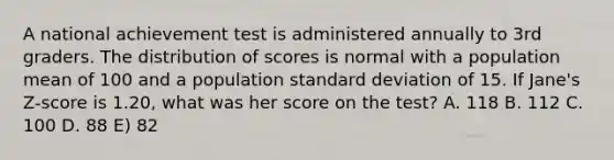 A national achievement test is administered annually to 3rd graders. The distribution of scores is normal with a population mean of 100 and a population <a href='https://www.questionai.com/knowledge/kqGUr1Cldy-standard-deviation' class='anchor-knowledge'>standard deviation</a> of 15. If Jane's Z‐score is 1.20, what was her score on the test? A. 118 B. 112 C. 100 D. 88 E) 82