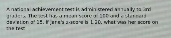 A national achievement test is administered annually to 3rd graders. The test has a mean score of 100 and a standard deviation of 15. If Jane's z-score is 1.20, what was her score on the test