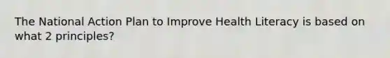 The National Action Plan to Improve Health Literacy is based on what 2 principles?