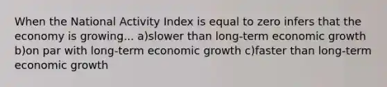 When the National Activity Index is equal to zero infers that the economy is growing... a)slower than long-term economic growth b)on par with long-term economic growth c)faster than long-term economic growth