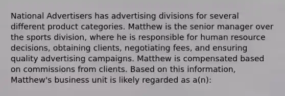 National Advertisers has advertising divisions for several different product categories. Matthew is the senior manager over the sports division, where he is responsible for human resource decisions, obtaining clients, negotiating fees, and ensuring quality advertising campaigns. Matthew is compensated based on commissions from clients. Based on this information, Matthew's business unit is likely regarded as a(n):