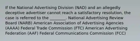 If the National Advertising Division (NAD) and an allegedly deceptive advertiser cannot reach a satisfactory resolution, the case is referred to the ________. National Advertising Review Board (NARB) American Association of Advertising Agencies (AAAA) Federal Trade Commission (FTC) American Advertising Federation (AAF) Federal Communications Commission (FCC)