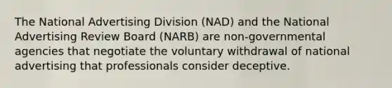 The National Advertising Division (NAD) and the National Advertising Review Board (NARB) are non-governmental agencies that negotiate the voluntary withdrawal of national advertising that professionals consider deceptive.