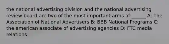 the national advertising division and the national advertising review board are two of the most important arms of ______ A: The Association of National Advertisers B: BBB National Programs C: the american associate of advertising agencies D: FTC media relations