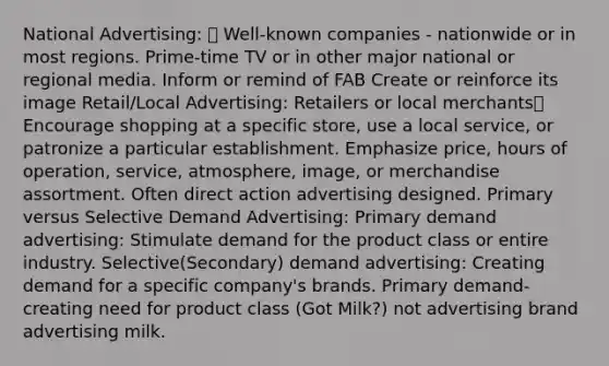 National Advertising:  Well-known companies - nationwide or in most regions. Prime-time TV or in other major national or regional media. Inform or remind of FAB Create or reinforce its image Retail/Local Advertising: Retailers or local merchants Encourage shopping at a specific store, use a local service, or patronize a particular establishment. Emphasize price, hours of operation, service, atmosphere, image, or merchandise assortment. Often direct action advertising designed. Primary versus Selective Demand Advertising: Primary demand advertising: Stimulate demand for the product class or entire industry. Selective(Secondary) demand advertising: Creating demand for a specific company's brands. Primary demand-creating need for product class (Got Milk?) not advertising brand advertising milk.