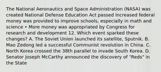 The National Aeronautics and Space Administration (NASA) was created National Defense Education Act passed Increased federal money was provided to improve schools, especially in math and science • More money was appropriated by Congress for research and development 12. Which event sparked these changes? A. The Soviet Union launched its satellite, Sputnik. B. Mao Zedong led a successful Communist revolution in China. C. North Korea crossed the 38th parallel to invade South Korea. D. Senator Joseph McCarthy announced the discovery of "Reds" in the State