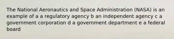 The National Aeronautics and Space Administration (NASA) is an example of a a regulatory agency b an independent agency c a government corporation d a government department e a federal board