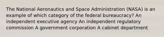 The National Aeronautics and Space Administration (NASA) is an example of which category of the federal bureaucracy? An independent executive agency An independent regulatory commission A government corporation A cabinet department