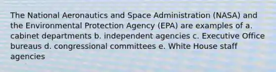 The National Aeronautics and Space Administration (NASA) and the Environmental Protection Agency (EPA) are examples of a. cabinet departments b. independent agencies c. Executive Office bureaus d. congressional committees e. White House staff agencies