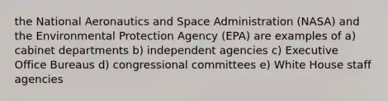 the National Aeronautics and Space Administration (NASA) and the Environmental Protection Agency (EPA) are examples of a) cabinet departments b) independent agencies c) Executive Office Bureaus d) congressional committees e) White House staff agencies