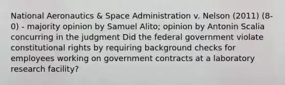 National Aeronautics & Space Administration v. Nelson (2011) (8-0) - majority opinion by Samuel Alito; opinion by Antonin Scalia concurring in the judgment Did the federal government violate constitutional rights by requiring background checks for employees working on government contracts at a laboratory research facility?