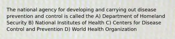 The national agency for developing and carrying out disease prevention and control is called the A) Department of Homeland Security B) National Institutes of Health C) Centers for Disease Control and Prevention D) World Health Organization