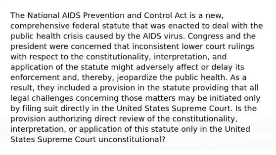 The National AIDS Prevention and Control Act is a new, comprehensive federal statute that was enacted to deal with the public health crisis caused by the AIDS virus. Congress and the president were concerned that inconsistent lower court rulings with respect to the constitutionality, interpretation, and application of the statute might adversely affect or delay its enforcement and, thereby, jeopardize the public health. As a result, they included a provision in the statute providing that all legal challenges concerning those matters may be initiated only by filing suit directly in the United States Supreme Court. Is the provision authorizing direct review of the constitutionality, interpretation, or application of this statute only in the United States Supreme Court unconstitutional?